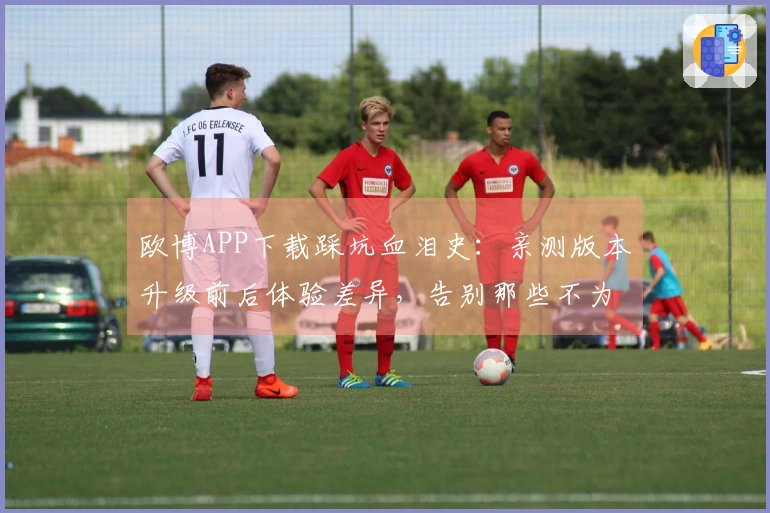 欧博APP下载踩坑血泪史：亲测版本升级前后体验差异，告别那些不为人知的窝心事