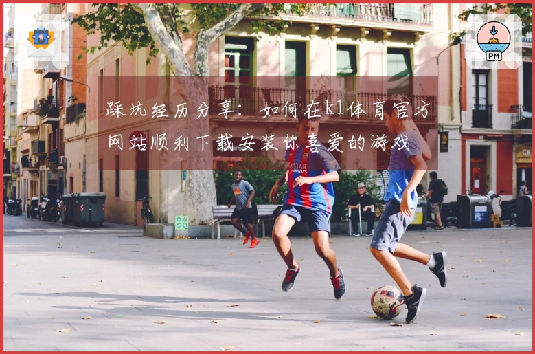 踩坑经历分享：如何在k1体育官方网站顺利下载安装你喜爱的游戏