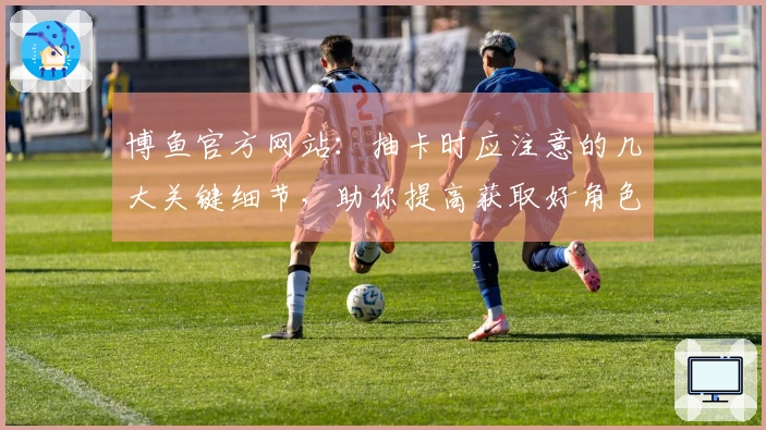 博鱼官方网站：抽卡时应注意的几大关键细节，助你提高获取好角色的机会