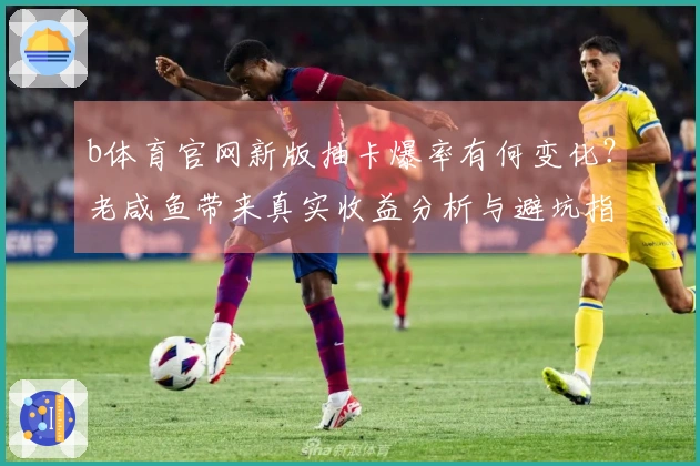 b体育官网新版抽卡爆率有何变化？老咸鱼带来真实收益分析与避坑指南