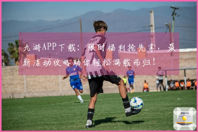九游APP下载：限时福利抢先拿，最新活动攻略助你轻松满载而归！